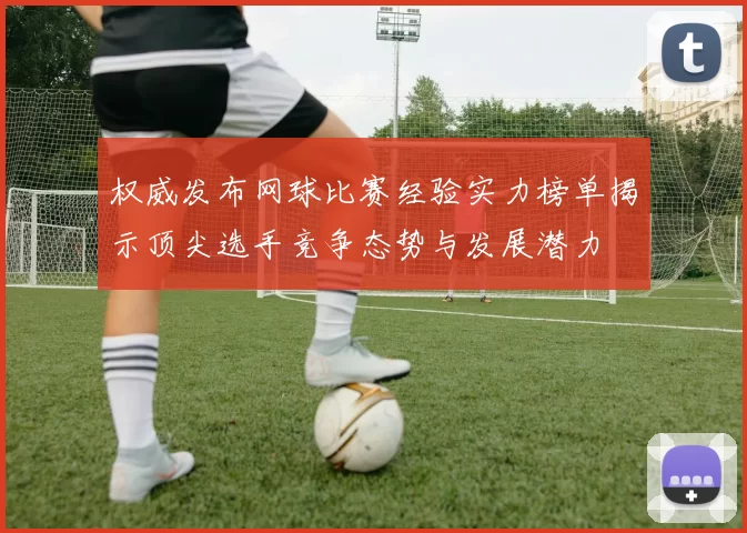 权威发布网球比赛经验实力榜单揭示顶尖选手竞争态势与发展潜力