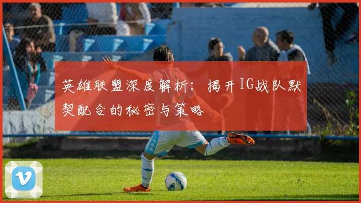英雄联盟深度解析：揭开IG战队默契配合的秘密与策略