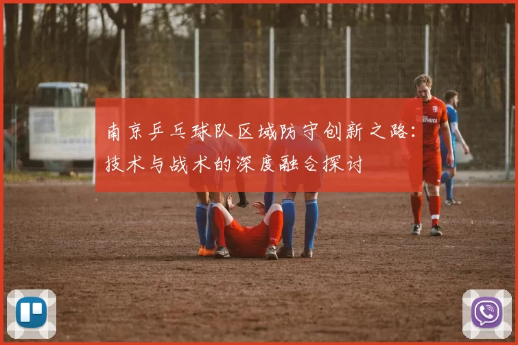 南京乒乓球队区域防守创新之路：技术与战术的深度融合探讨