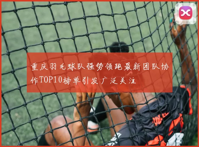 重庆羽毛球队强势领跑最新团队协作TOP10榜单引发广泛关注