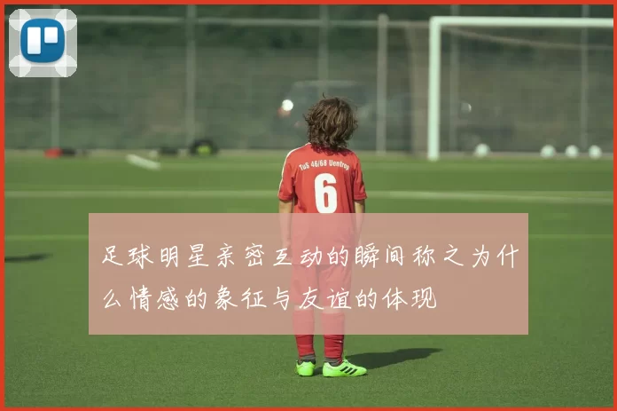 足球明星亲密互动的瞬间称之为什么情感的象征与友谊的体现