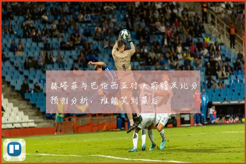赫塔菲与巴伦西亚对决前瞻及比分预测分析，谁能笑到最后