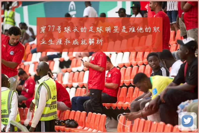 穿77号球衣的足球明星是谁他的职业生涯和成就解析
