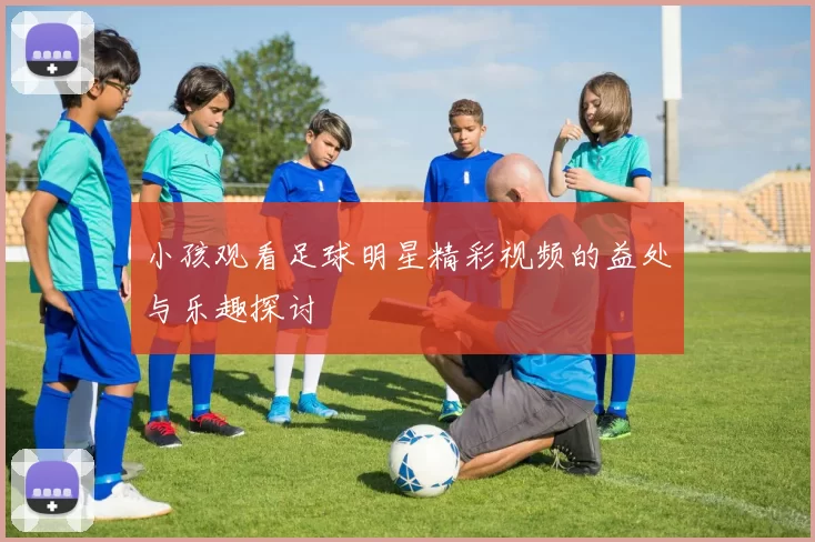 小孩观看足球明星精彩视频的益处与乐趣探讨