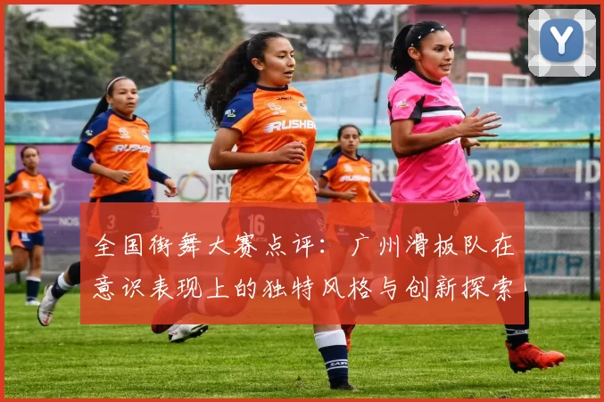 全国街舞大赛点评：广州滑板队在意识表现上的独特风格与创新探索