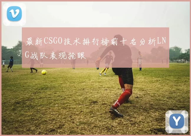 最新CSGO技术排行榜前十名分析LNG战队表现抢眼