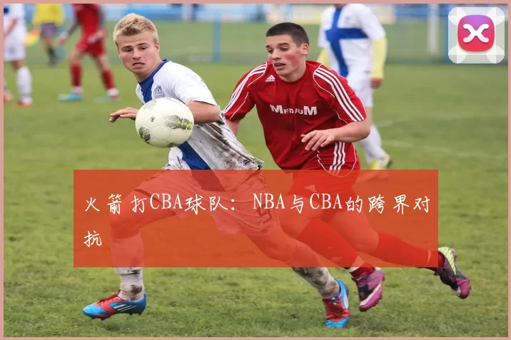 火箭打CBA球队：NBA与CBA的跨界对抗