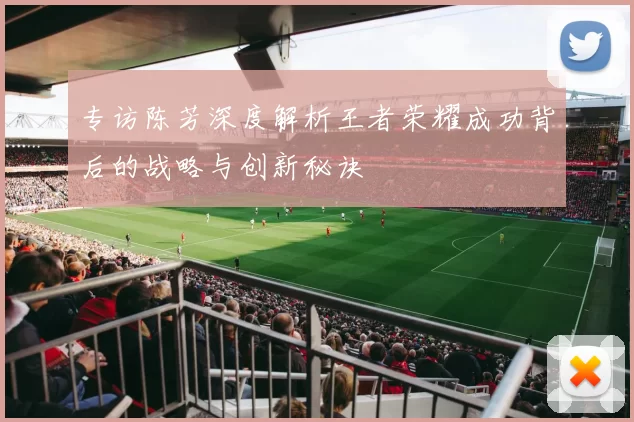 专访陈芳深度解析王者荣耀成功背后的战略与创新秘诀