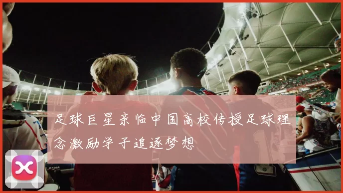 足球巨星亲临中国高校传授足球理念激励学子追逐梦想