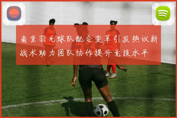 南京羽毛球队配合变革引发热议新战术助力团队协作提升竞技水平