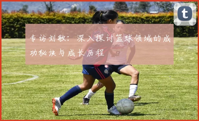 专访刘敏：深入探讨篮球领域的成功秘诀与成长历程