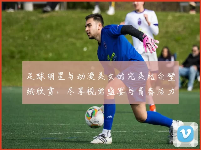 足球明星与动漫美女的完美结合壁纸欣赏，尽享视觉盛宴与青春活力