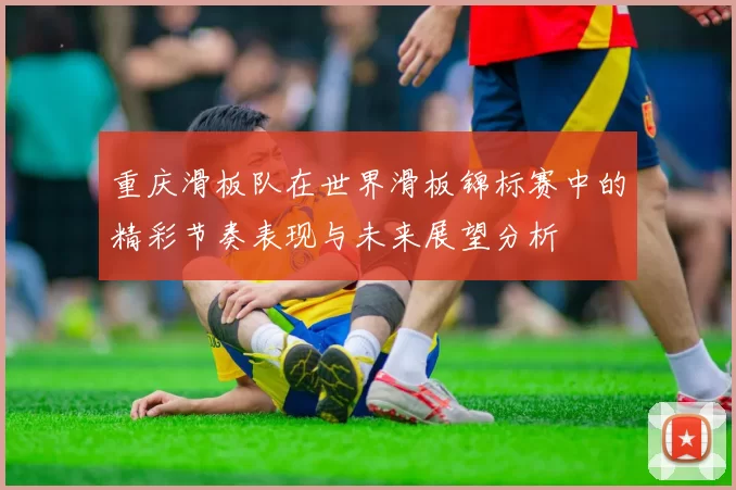 重庆滑板队在世界滑板锦标赛中的精彩节奏表现与未来展望分析