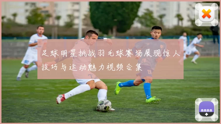 足球明星挑战羽毛球赛场展现惊人技巧与运动魅力视频合集