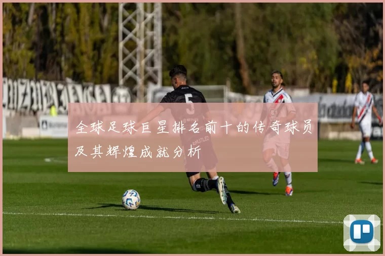 全球足球巨星排名前十的传奇球员及其辉煌成就分析