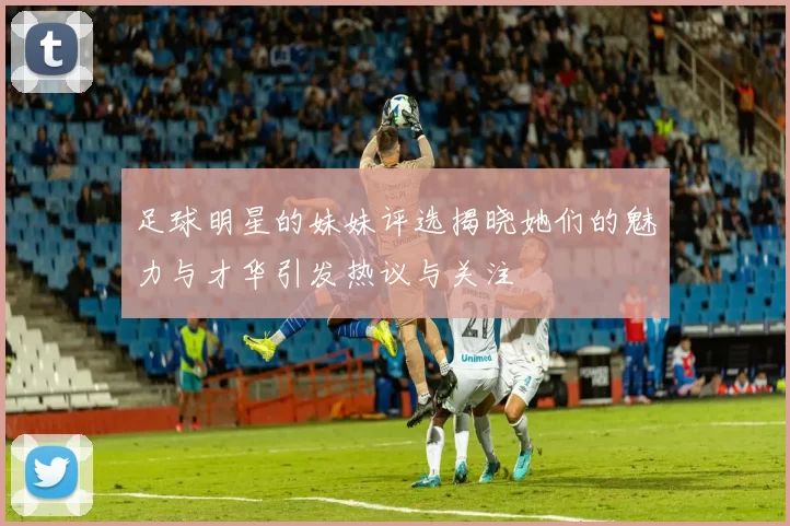 足球明星的妹妹评选揭晓她们的魅力与才华引发热议与关注