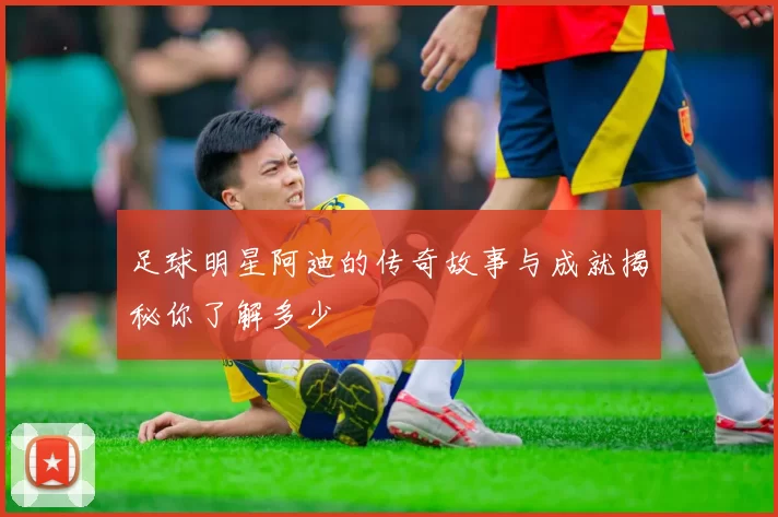 足球明星阿迪的传奇故事与成就揭秘你了解多少