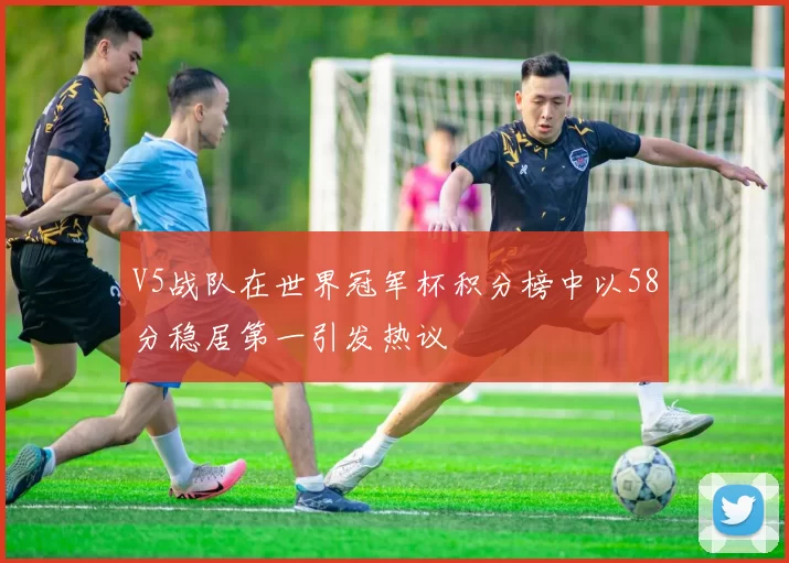 V5战队在世界冠军杯积分榜中以58分稳居第一引发热议