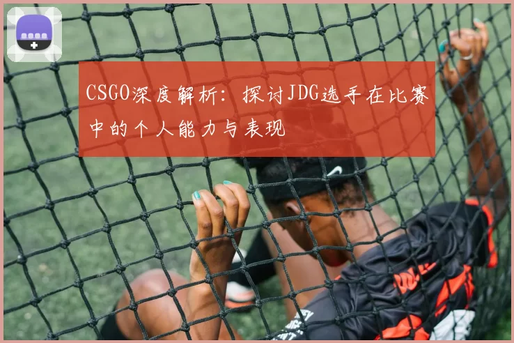 CSGO深度解析：探讨JDG选手在比赛中的个人能力与表现