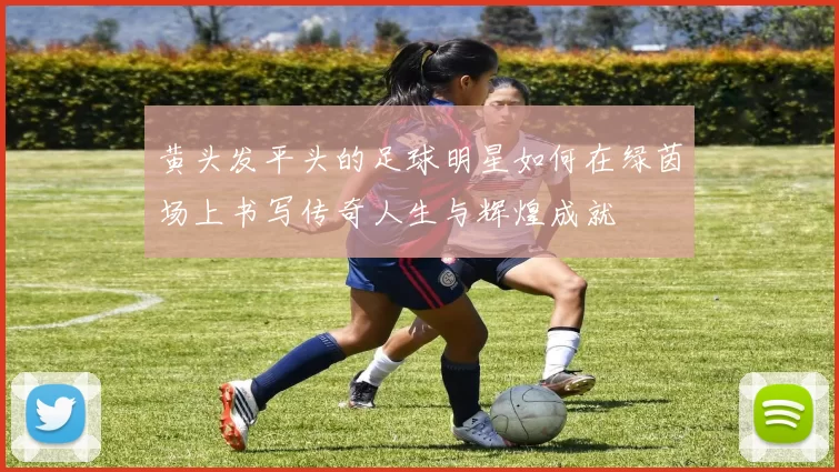 黄头发平头的足球明星如何在绿茵场上书写传奇人生与辉煌成就