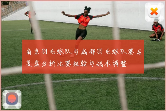 南京羽毛球队与成都羽毛球队赛后复盘分析比赛经验与战术调整