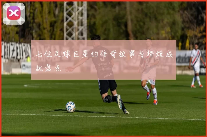 七位足球巨星的传奇故事与辉煌成就盘点