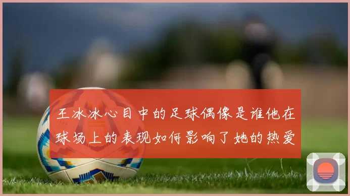 王冰冰心目中的足球偶像是谁他在球场上的表现如何影响了她的热爱