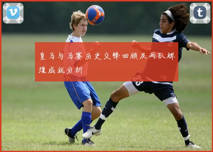 皇马与马赛历史交锋回顾及两队辉煌成就分析
