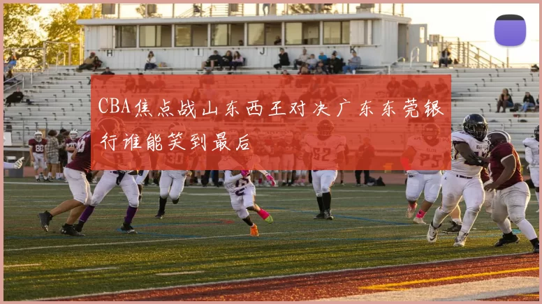 CBA焦点战山东西王对决广东东莞银行谁能笑到最后