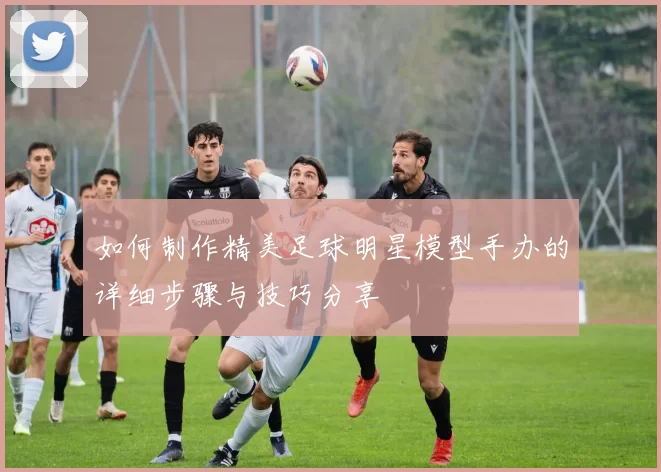 如何制作精美足球明星模型手办的详细步骤与技巧分享