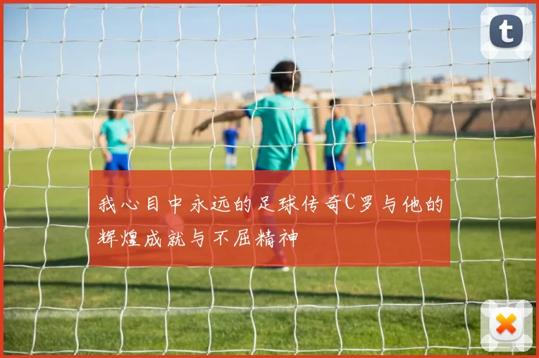 我心目中永远的足球传奇C罗与他的辉煌成就与不屈精神