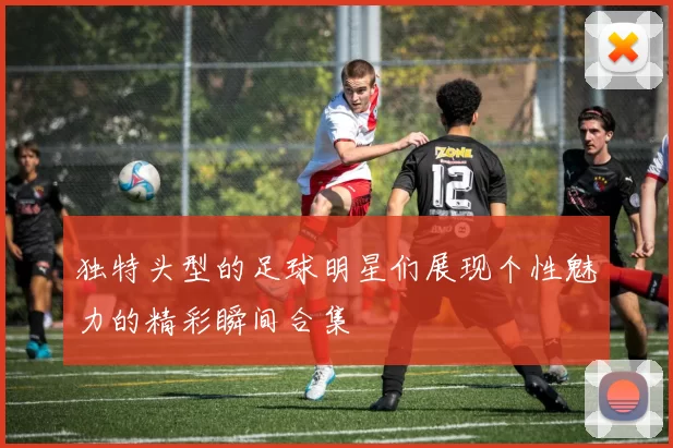 独特头型的足球明星们展现个性魅力的精彩瞬间合集