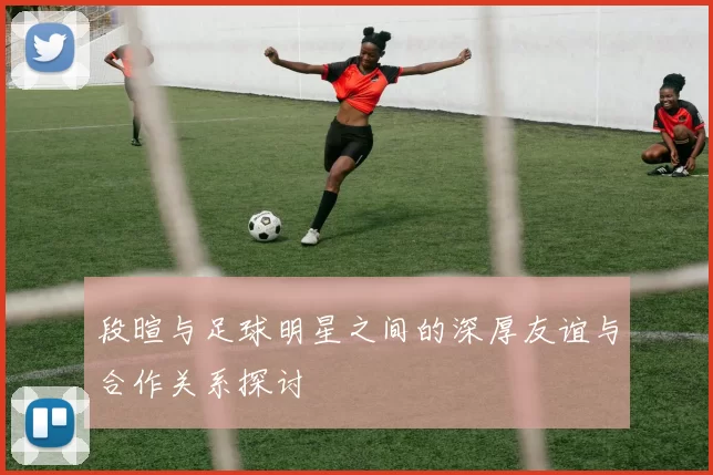 段暄与足球明星之间的深厚友谊与合作关系探讨