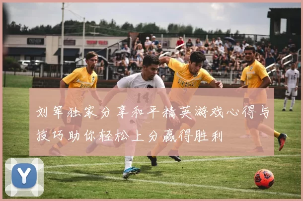 刘军独家分享和平精英游戏心得与技巧助你轻松上分赢得胜利