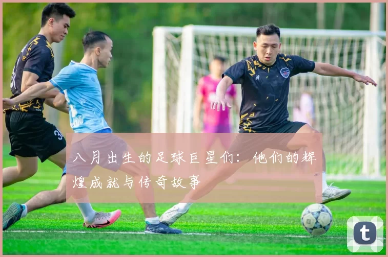 八月出生的足球巨星们：他们的辉煌成就与传奇故事