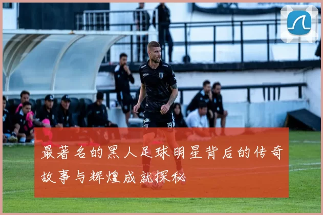 最著名的黑人足球明星背后的传奇故事与辉煌成就探秘