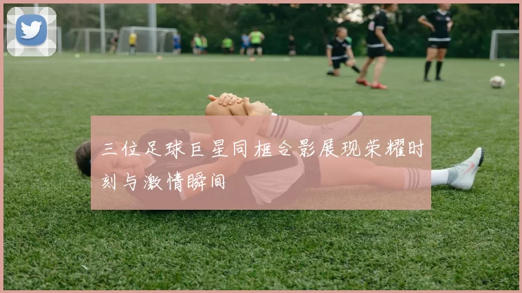 三位足球巨星同框合影展现荣耀时刻与激情瞬间