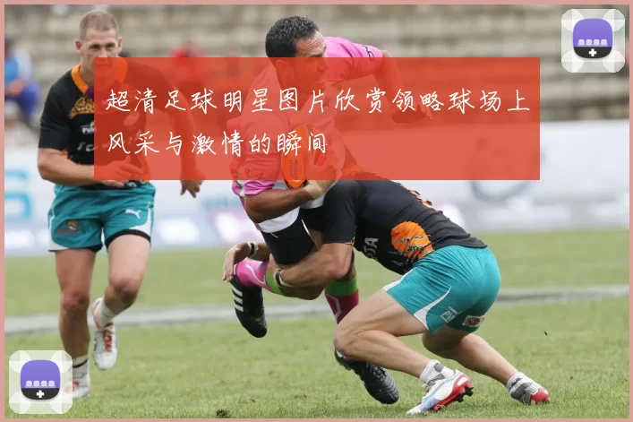 超清足球明星图片欣赏领略球场上风采与激情的瞬间