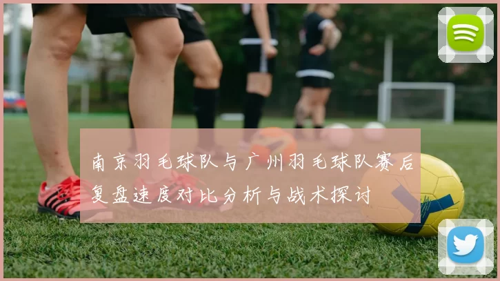 南京羽毛球队与广州羽毛球队赛后复盘速度对比分析与战术探讨