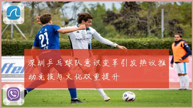 深圳乒乓球队意识变革引发热议推动竞技与文化双重提升