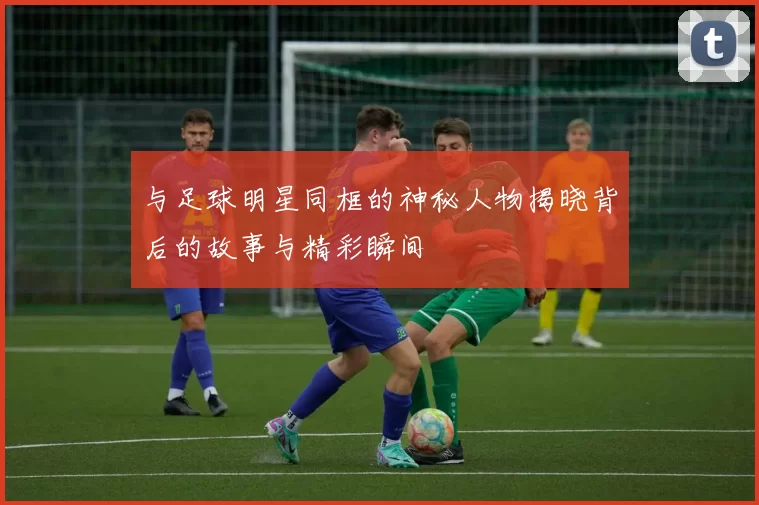 与足球明星同框的神秘人物揭晓背后的故事与精彩瞬间