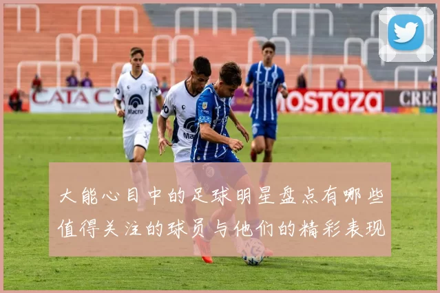 大能心目中的足球明星盘点有哪些值得关注的球员与他们的精彩表现