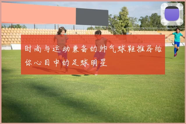 时尚与运动兼备的帅气球鞋推荐给你心目中的足球明星