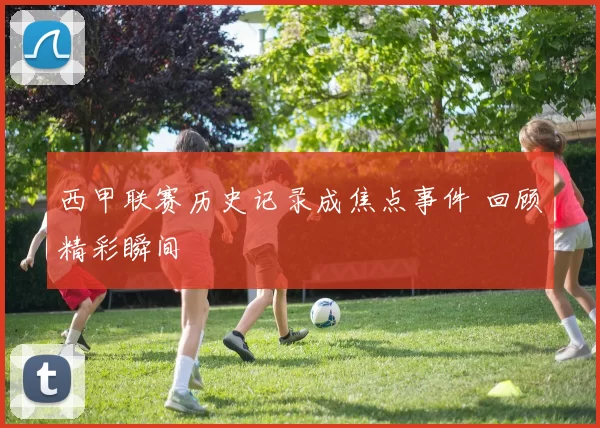 西甲联赛历史记录成焦点事件 回顾精彩瞬间