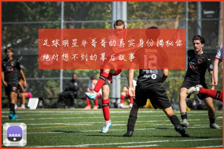 足球明星非哥哥的真实身份揭秘你绝对想不到的幕后故事