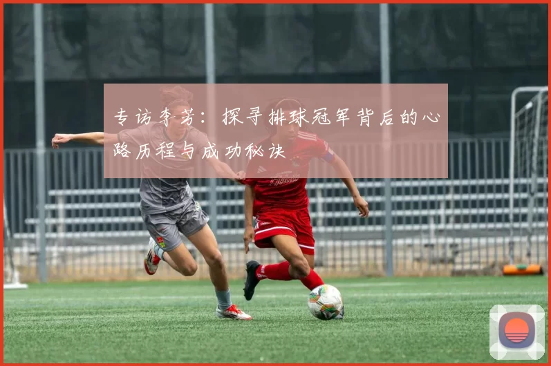专访李芳：探寻排球冠军背后的心路历程与成功秘诀