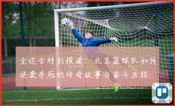 全运会特别报道：北京篮球队如何逆袭夺冠的传奇故事与奋斗历程
