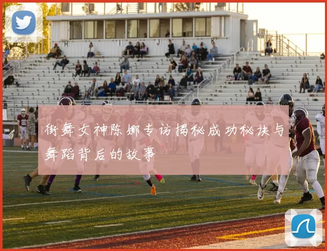 街舞女神陈娜专访揭秘成功秘诀与舞蹈背后的故事