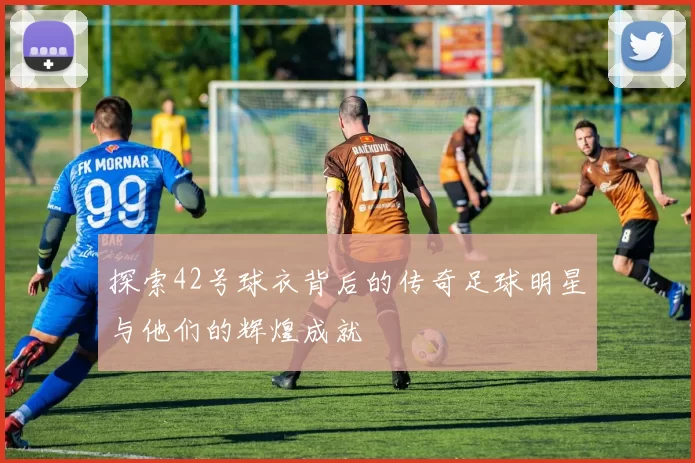探索42号球衣背后的传奇足球明星与他们的辉煌成就