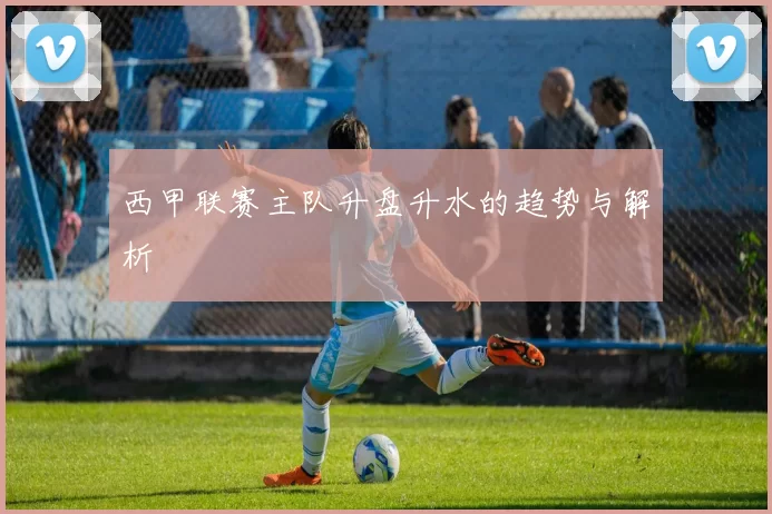 西甲联赛主队升盘升水的趋势与解析